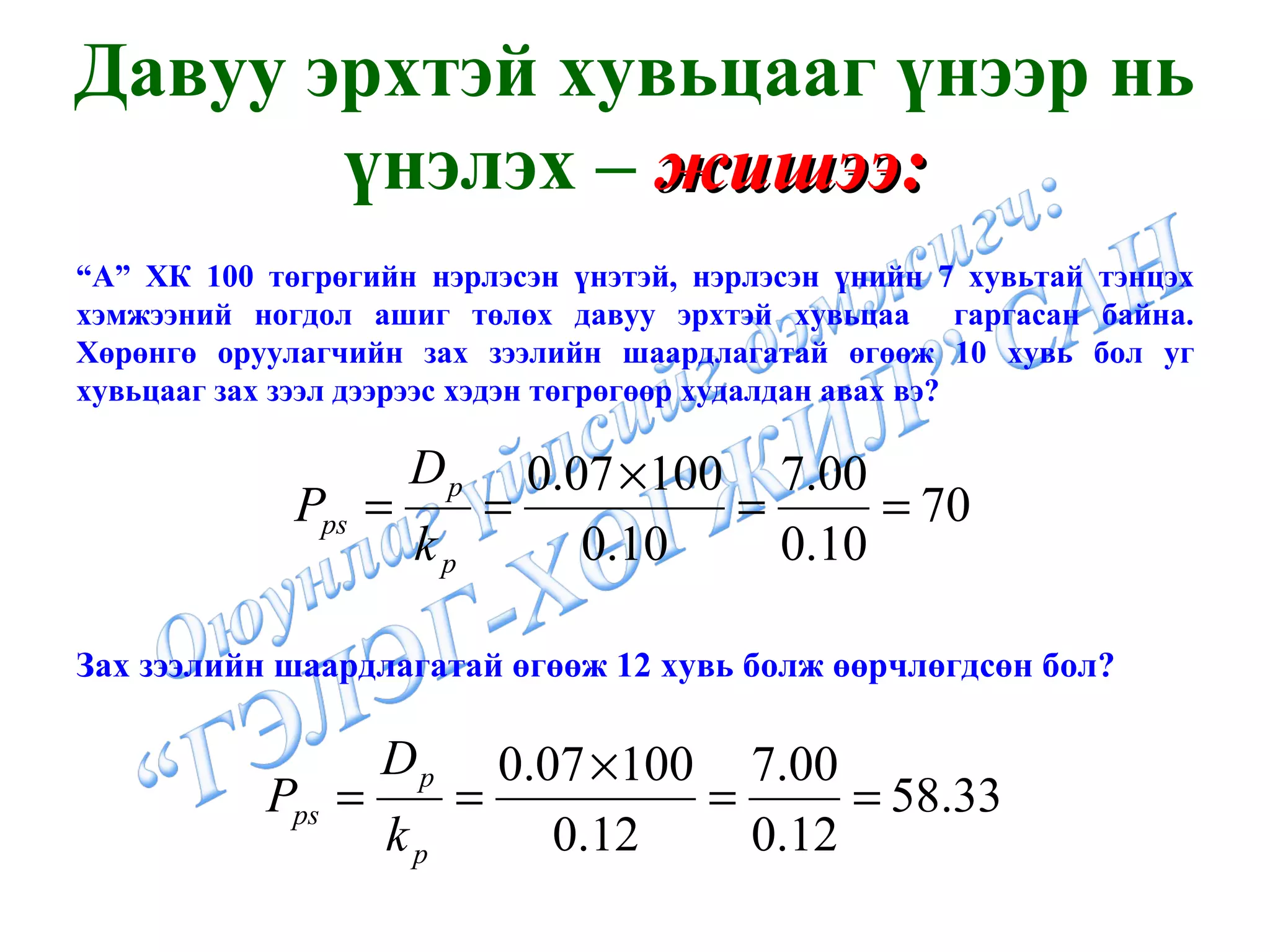 Давуу эрхтэй хувьцааг үнээр нь үнэлэх –  жишээ: “ А” ХК 100 төгрөгийн нэрлэсэн үнэтэй, нэрлэсэн үнийн 7 хувьтай тэнцэх хэмжээний ногдол ашиг төлөх давуу эрхтэй хувьцаа  гаргасан байна. Хөрөнгө оруулагчийн зах зээлийн шаардлагатай өгөөж 10 хувь бол уг хувьцааг зах зээл дээрээс хэдэн төгрөгөөр худалдан авах вэ?  Зах зээлийн шаардлагатай өгөөж 12 хувь болж өөрчлөгдсөн бол? 