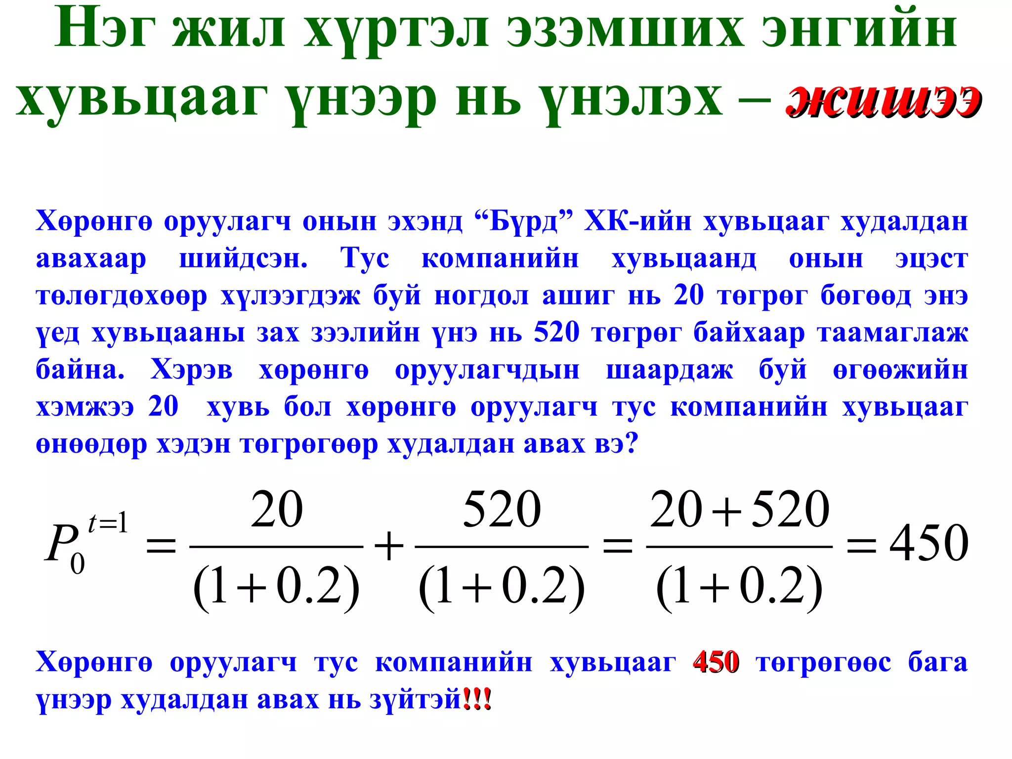 Нэг жил хүртэл эзэмших энгийн хувьцааг үнээр нь үнэлэх –  жишээ   Хөрөнгө оруулагч онын эхэнд “Бүрд” ХК-ийн хувьцааг худалдан авахаар шийдсэн. Тус компанийн хувьцаанд онын эцэст төлөгдөхөөр хүлээгдэж буй ногдол ашиг нь 20 төгрөг бөгөөд энэ үед хувьцааны зах зээлийн үнэ нь 520 төгрөг байхаар таамаглаж байна. Хэрэв хөрөнгө оруулагчдын шаардаж буй өгөөжийн хэмжээ 20  хувь бол хөрөнгө оруулагч тус компанийн хувьцааг өнөөдөр хэдэн төгрөгөөр худалдан авах вэ?  Хөрөнгө оруулагч тус компанийн хувьцааг  450  төгрөгөөс бага үнээр худалдан авах нь зүйтэй !!! 