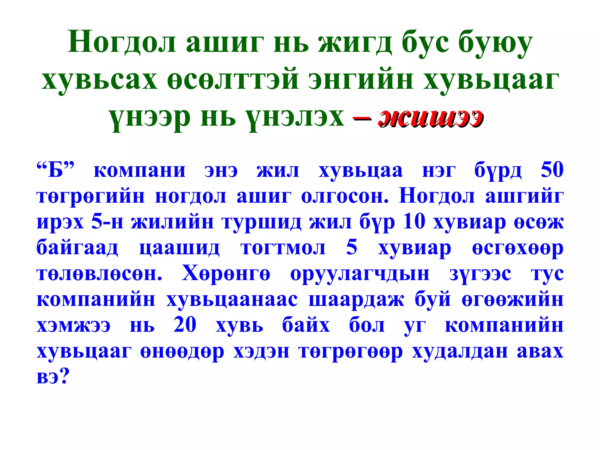 Ногдол ашиг нь жигд бус буюу хувьсах өсөлттэй энгийн хувьцааг үнээр нь үнэлэх  – жишээ  “ Б” компани энэ жил хувьцаа нэг бүрд 50 төгрөгийн ногдол ашиг олгосон. Ногдол ашгийг ирэх 5-н жилийн туршид жил бүр 10 хувиар өсөж байгаад цаашид тогтмол 5 хувиар өсгөхөөр төлөвлөсөн. Хөрөнгө оруулагчдын зүгээс тус компанийн хувьцаанаас шаардаж буй өгөөжийн хэмжээ нь 20 хувь байх бол уг компанийн хувьцааг өнөөдөр хэдэн төгрөгөөр худалдан авах вэ? 