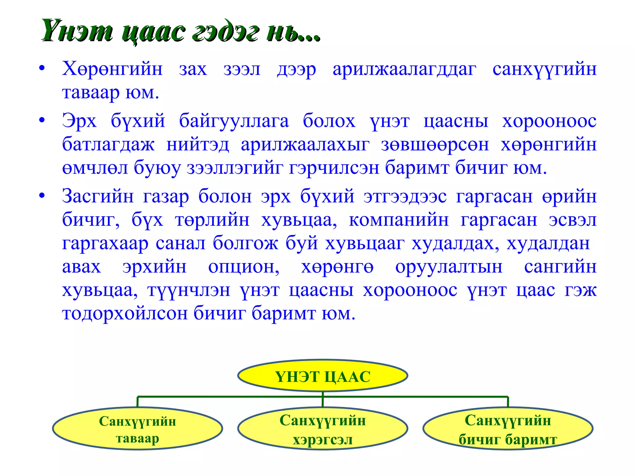 Үнэт цаас гэдэг нь... Хөрөнгийн зах зээл дээр арилжаалагддаг санхүүгийн таваар юм. Эрх бүхий байгууллага болох үнэт цаасны хорооноос батлагдаж нийтэд арилжаалахыг зөвшөөрсөн хөрөнгийн өмчлөл буюу зээллэгийг гэрчилсэн баримт бичиг юм. Засгийн газар болон эрх бүхий этгээдээс гаргасан өрийн бичиг, бүх төрлийн хувьцаа, компанийн гаргасан эсвэл гаргахаар санал болгож буй хувьцааг худалдах, худалдан  авах эрхийн опцион, хөрөнгө оруулалтын сангийн хувьцаа, түүнчлэн үнэт цаасны хорооноос үнэт цаас гэж тодорхойлсон бичиг баримт юм. ҮНЭТ ЦААС Санхүүгийн таваар Санхүүгийн хэрэгсэл Санхүүгийн бичиг баримт 