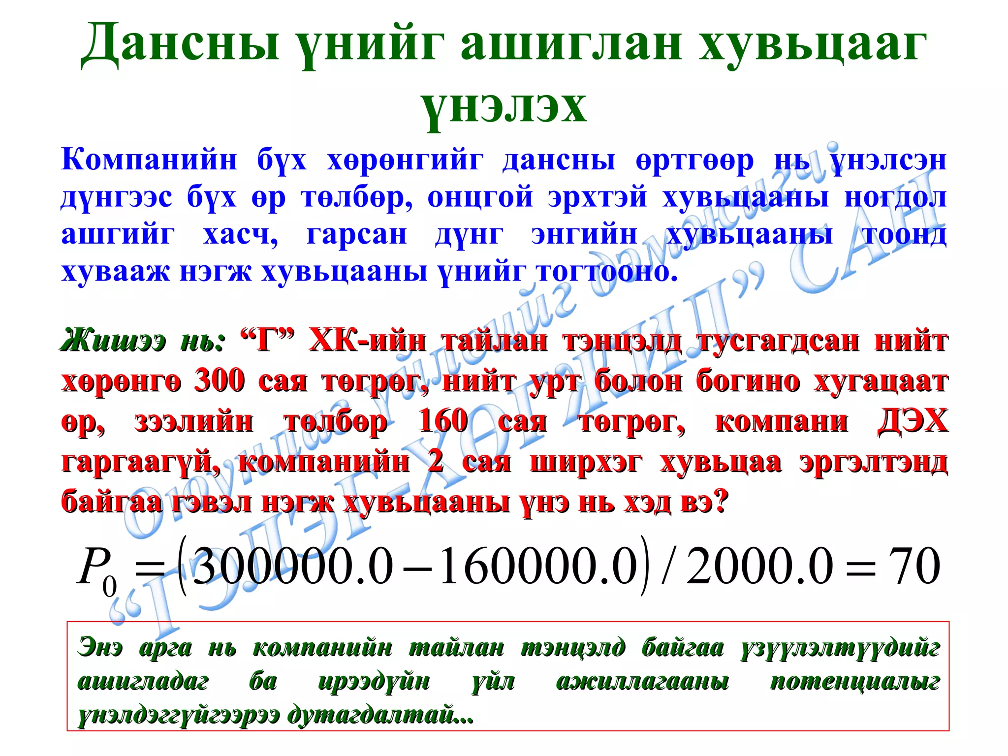 Дансны үнийг ашиглан хувьцааг үнэлэх Компанийн бүх хөрөнгийг дансны өртгөөр нь үнэлсэн дүнгээс бүх өр төлбөр, онцгой эрхтэй хувьцааны ногдол ашгийг хасч, гарсан дүнг энгийн хувьцааны тоонд хувааж нэгж хувьцааны үнийг тогтооно. Жишээ нь:  “Г” ХК-ийн тайлан тэнцэлд тусгагдсан нийт хөрөнгө 300 сая төгрөг, нийт урт болон богино хугацаат өр, зээлийн төлбөр 160 сая төгрөг, компани ДЭХ гаргаагүй, компанийн 2 сая ширхэг хувьцаа эргэлтэнд байгаа гэвэл нэгж хувьцааны үнэ нь хэд вэ? Энэ арга нь компанийн тайлан тэнцэлд байгаа үзүүлэлтүүдийг ашигладаг ба ирээдүйн үйл ажиллагааны потенциалыг үнэлдэггүйгээрээ дутагдалтай... 