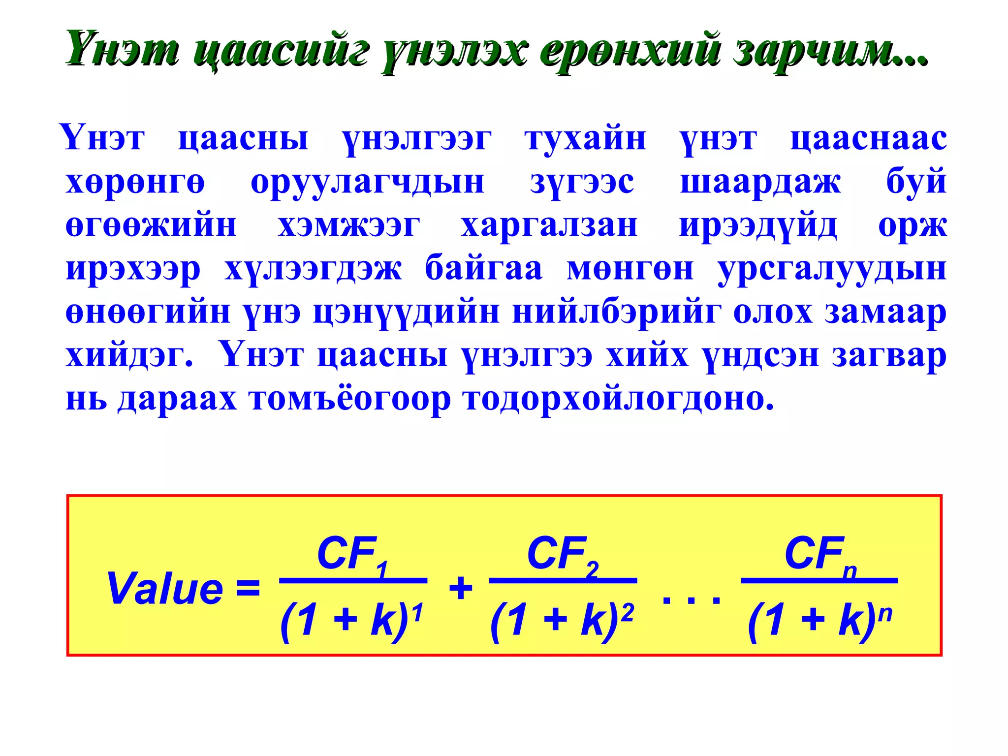 Үнэт цаасны үнэлгээг тухайн үнэт цааснаас хөрөнгө оруулагчдын зүгээс шаардаж буй өгөөжийн хэмжээг харгалзан ирээдүйд орж ирэхээр хүлээгдэж байгаа мөнгөн урсгалуудын өнөөгийн үнэ цэнүүдийн нийлбэрийг олох замаар хийдэг.  Үнэт цаасны үнэлгээ хийх үндсэн загвар нь дараах томъёогоор тодорхойлогдоно. Үнэт цаасийг үнэлэх ерөнхий зарчим... Value  =  +  . . .  CF 1 (1 + k) 1 CF 2 (1 + k) 2 CF n (1 + k) n 