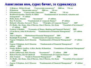Ашигласан ном, сурах бичиг, эх сурвалжууд 2/15/2010 Л.Жаргал,  Ж.Бат-Өлзий  “Санхүүгийн менежмент”  2008 он,  УБ хот П.Баянсан  “Бизнесийн санхүү”  2004 он ,  УБ хот Б.Бүжинлхам  “Санхүүгийн удирдлага”  2004 он,  УБ хот Bradford D.Jordan, Thomas W.Miller  “Fundamentals of  Investment, valuation and management”  4 th  edition Bodie, Kane, Marcus  “Investment”  6 th  edition Ross W.Jordan  “Fundamentals of  corporate finance”  8 th  edition Richard A Brealey, Stewart C Myers   “ Principles of Corporate Finance ”  2007 Zvi Bodie, Alex Kane, Alan J.Marcus, Alan J.Marcus, Alex Kane   “ Essentials of Investments ”  6 th  edition   2005 Frederic S.Mishkin  “ Economics of Money, Banking and Financial Markets ”  2009 J.Van Horne, John M.Wachowicz   “ Fundamentals of Financial Management ”  13 th  edition   2008 Alan C.Shapiro   “ Multinational Financial Management ”  2009 Randolph Westerfield   “ Fundamentals of Corporate Finance ”  2009 Eugene F.Brigham, Joel F.Houston   “ Fundamentals of Financial Management ”  6 th  edition   2008 Eugene F.Brigham, Joel F.Houston   “ Fundamentals of Financial Management ”   12 th  edition   2009 Stanley B.Block, Geoffrey A.Hirt, Bartley R.Danielsen   “ Foundations of Financial Management ”  13 th  edition   2008 Keith Cuthbertson, Dirk Nitzsche   “ Investments ”  2 th  edition   2008 Robert Parrino, David S.Kidwell   “ Fundamentals of Corporate Finance ”  2008 John Tennent   “ Guide to Financial Management ”   2008 Zvi Bodie, Alex Kane, Alan J.Marcus, Alan J.Marcus, Alex Kane   “ Essentials of Investments ”  2005 Eugene F.Brigham, Joel F.Houston   “ Fundamentals of Financial Management ”  6 th  edition   2008 