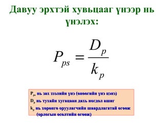 Давуу эрхтэй хувьцааг үнээр нь үнэлэх: P ps   нь зах зээлийн үнэ  ( өнөөгийн үнэ цэнэ ) D p   нь тухайн хугацаан дахь ногдол ашиг k p   нь хөрөнгө оруулагчийн шаардлагатай өгөөж  ( орлогын өсөлтийн өгөөж ) 