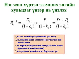 Нэг жил хүртэл эзэмших энгийн хувьцааг үнээр нь үнэлэх  P 0   нь зах зээлийн үнэ  ( өнөөгийн үнэ цэнэ ) D 1   нь жилийн эцэст олгогдохоор хүлээгдэж буй ногдол ашиг k с   нь хөрөнгө оруулагчийн шаардлагатай өгөөж  ( орлогын өсөлтийн өгөөж ) P 1   нь хувьцааг жилийн эцэст борлуулах үнэ 