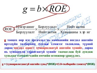 g  тооцох өөр нэг аргачлал нь компанийн ногдол ашгийн ирээдүйн төлбөрийн дундаж хэмжээг төлөвлөж, түүний дараа  ногдол ашигт хуваарилаагүй ашгийн хувийг , дараа нь хуваарилж тараагаагүй хувийг  таамаглаж буй дундаж хувьцаа эзэмшигчдийн өмчийн өгөөжөөр үржүүлнэ . g  =  ( хуваарилагдаагүй ашгийн хувь ) * (ROE) = (1.0- төлбөрийн хэмжээ ) * (ROE) 