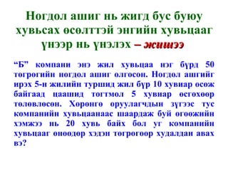 Ногдол ашиг нь жигд бус буюу хувьсах өсөлттэй энгийн хувьцааг үнээр нь үнэлэх  – жишээ  “ Б” компани энэ жил хувьцаа нэг бүрд 50 төгрөгийн ногдол ашиг олгосон. Ногдол ашгийг ирэх 5-н жилийн туршид жил бүр 10 хувиар өсөж байгаад цаашид тогтмол 5 хувиар өсгөхөөр төлөвлөсөн. Хөрөнгө оруулагчдын зүгээс тус компанийн хувьцаанаас шаардаж буй өгөөжийн хэмжээ нь 20 хувь байх бол уг компанийн хувьцааг өнөөдөр хэдэн төгрөгөөр худалдан авах вэ? 