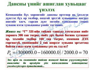 Дансны үнийг ашиглан хувьцааг үнэлэх Компанийн бүх хөрөнгийг дансны өртгөөр нь үнэлсэн дүнгээс бүх өр төлбөр, онцгой эрхтэй хувьцааны ногдол ашгийг хасч, гарсан дүнг энгийн хувьцааны тоонд хувааж нэгж хувьцааны үнийг тогтооно. Жишээ нь:  “Г” ХК-ийн тайлан тэнцэлд тусгагдсан нийт хөрөнгө 300 сая төгрөг, нийт урт болон богино хугацаат өр, зээлийн төлбөр 160 сая төгрөг, компани ДЭХ гаргаагүй, компанийн 2 сая ширхэг хувьцаа эргэлтэнд байгаа гэвэл нэгж хувьцааны үнэ нь хэд вэ? Энэ арга нь компанийн тайлан тэнцэлд байгаа үзүүлэлтүүдийг ашигладаг ба ирээдүйн үйл ажиллагааны потенциалыг үнэлдэггүйгээрээ дутагдалтай... 