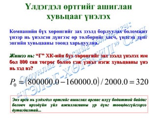 Үлдэгдэл өртгийг ашиглан хувьцааг үнэлэх Компанийн бүх хөрөнгийг зах зээлд борлуулах боломжит үнээр нь үнэлсэн дүнгээс өр төлбөрийг хасч, үндсэн дүнг энгийн хувьцааны тоонд харьцуулна. Жишээ нь:  “Г” ХК-ийн бүх хөрөнгийг зах зээлд үнэлэх юм бол 800 сая төгрөг болно гэж үзвэл нэгж хувьцааны үнэ нь хэд вэ? Энэ арга нь үлдэгдэл өртгийг ашиглах аргаас илүү бодиттой байдаг боловч ирээдүйн үйл ажиллагааны үр дүнг тооцдоггүйгээрээ дутагдалтай... 