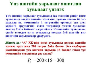 Үнэ ашгийн харьцааг ашиглан хувьцааг үнэлэх Үнэ ашгийн харьцааг хувьцааны зах зээлийн үнийг нэгж хувьцаанд ногдох ашгийн хэмжээнд хувааж тооцох ба энэ харьцаа нь компанийн 1 төгрөгийн орлогыг зах зээл хөрөнгө оруулагчид хэдэн төгрөгөөр үнэлж худалдан авахад бэлэн байгааг илэрхийлнэ. Компанийн хувьцааны үнийг олохдоо нэгж хувьцаанд ногдож буй ашгийг үнэ ашигийн харьцаагаар үржүүлнэ. Жишээ нь:  “А” ХК-ийн нэгж хувьцаанд ногдох ашгийн хэмжээ ирэх жил 200 төгрөг байх болно. Энэ салбарын компаниудын үнэ ашгийн харьцаа 15 байдаг гэвэл тус компанийн хувьцааны үнэ хэд вэ? 