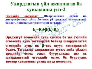 Удирдлагын үйл ажиллагаа ба хувьцааны үнэ -2 Эрсдлийн өөрчлөлт:  Шаардлагатай өгөөж нь диверсификаци хйих боломжгүй эрсдлээс хамааралтай байдаг. Капиталын үнэлгээний загварт: k c = R f +  (k c -R f )   Эрсдэлгүй өгөөжийн хувь хэмжээ ба зах зээлийн өгөөжийн хувь тогтвортой байхад шаардлагатай өгөөжийн хувь нь   –аас шууд хамааралтай болно. Тэгэхлээр удирдлагын зүгээс хийх үйлдэл эрсдлийг өсгөх эсвэл бууруулахад энэ нь шаардлагатай өгөөжийг өсгөх ба бууруулах замаар хувьцааны үнэнд шууд нөлөөлнө. 