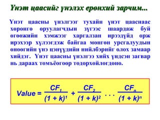 Үнэт цаасны үнэлгээг тухайн үнэт цааснаас хөрөнгө оруулагчдын зүгээс шаардаж буй өгөөжийн хэмжээг харгалзан ирээдүйд орж ирэхээр хүлээгдэж байгаа мөнгөн урсгалуудын өнөөгийн үнэ цэнүүдийн нийлбэрийг олох замаар хийдэг.  Үнэт цаасны үнэлгээ хийх үндсэн загвар нь дараах томъёогоор тодорхойлогдоно. Үнэт цаасийг үнэлэх ерөнхий зарчим... Value  =  +  . . .  CF 1 (1 + k) 1 CF 2 (1 + k) 2 CF n (1 + k) n 