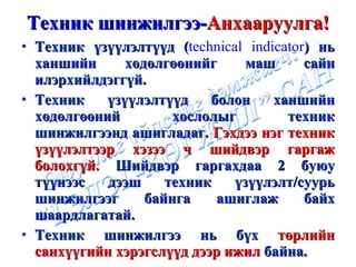 Техник шинжилгээ- Анхааруулга ! Техник үзүүлэлтүүд  ( technical indicator )  нь ханшийн хөдөлгөөнийг маш сайн илэрхийлдэггүй.  Техник үзүүлэлтүүд болон ханшийн хөдөлгөөний хослолыг техник шинжилгээнд ашигладаг.  Гэхдээ нэг техник үзүүлэлтээр хэзээ ч шийдвэр гаргаж болохгүй.  Шийдвэр гаргахдаа 2 буюу түүнээс дээш техник үзүүлэлт/суурь шинжилгээг байнга ашиглаж байх шаардлагатай. Техник шинжилгээ нь бүх  төрлийн санхүүгийн хэрэгслүүд дээр ижил  байна. 