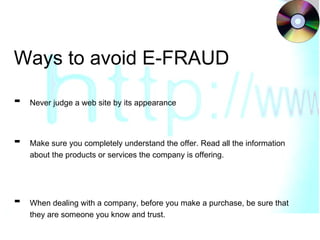 Ways to avoid E-FRAUD -  Never judge a web site by its appearance - Make sure you completely understand the offer. Read all the information  about the products or services the company is offering. -  When dealing with a company, before you make a purchase, be sure that  they are someone you know and trust. 