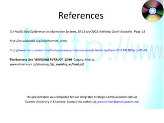 References  7th Pacific Asia Conference on Information Systems, 10-13 July 2003, Adelaide, South Australia  Page  18 http://en.wikipedia.org/wiki/Internet_crime  http://www.marcusevans.com/marcusevans-conferences-event-details.asp?EventID=17422&SectorID=39   The Business Link  “AVOIDING E-FRAUD”  12/08  Calgary, Alberta www.elcnetwork.ca/ebusiness/efc_ avoid ing_ e - fraud .pdf  This presentation was completed for our Integrated Strategic Communication class at  Queens University of Charlotte. Contact the authors at  [email_address]   