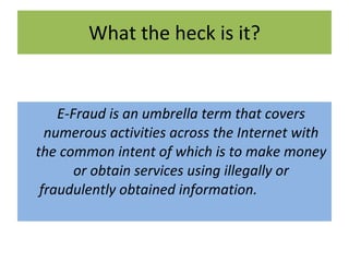 What the heck is it? E-Fraud is an umbrella term that covers numerous activities across the Internet with the common intent of which is to make money or obtain services using illegally or fraudulently obtained information. 