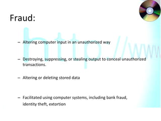 Fraud: Altering computer input in an unauthorized way Destroying, suppressing, or stealing output to conceal unauthorized transactions.  Altering or deleting stored data Facilitated using computer systems, including bank fraud,  identity theft, extortion 