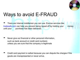 Ways to avoid E-FRAUD -   There are Internet middlemen you can use. Escrow services like  tradesafe.com  can help you prevent being ripped off by holding your  money until your  purchase has been delivered. -  Never give out financial or other personal information,  such as bank account or credit card numbers  unless you are sure that the company is legitimate -  Credit card payment is safest because you can dispute the charges if the  goods are misrepresented or never arrive.  