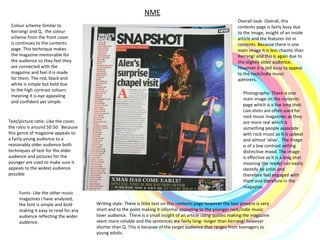 NME Colour scheme-Similar to Kerrang! and Q,  the colour scheme from the front cover is continues to the contents page. This technique makes the magazine memorable for the audience so they feel they are connected with the magazine and feel it is made for them. The red, black and white is simple but bold due to the high contrast colours meaning it is eye appealing and confident yet simple.  Photography- There is one main image on the contents page which is a live long shot. Live shots are often used for rock music magazines as they are more real which is something people associate with rock music as it is upbeat and almost ‘alive’.  The image is of a low contrast setting  distinctive mood. The image is effective as it is a long shot meaning the reader can easily identify he artist and therefore feel engaged with them and therefore in the magazine.  Writing style- There is little text on this contents page however the text present is very short and to the point making it informal appealing to the younger rock/indie music lover audience.  There is a small insight of an article using quotes making the magazine seem more reliable and the sentences are fairly long- longer than Kerrang! however shorter than Q. This is because of the target audience that ranges from teenagers to young adults.  Overall look- Overall, this contents page is fairly busy due to the image, insight of an inside article and the features list in contents. Because there is one main image it is less chaotic than Kerrang! and this is again due to the slightly older audience. However it is still busy to appeal to the rock/indie music admirers.  Fonts- Like the other music magazines I have analysed, the font is simple and bold making it easy to read for any audience reflecting the wider audience.  Text/picture ratio- Like the cover, the ratio is around 50:50.  Because this genre of magazine appeals to  a fairly young audience to a reasonably older audience both techniques of text for the older audience and pictures for the younger are used to make sure it appeals to the widest audience possible  