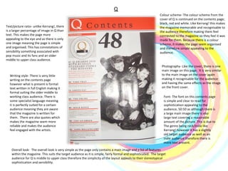 Q Colour scheme- The colour scheme from the cover of Q is continued on the contents page; black, red and white. Like Kerrang! this makes the magazine memorable and recognisable to the audience therefore making them feel connected to the magazine so they feel it was made for them. Because there is a colour scheme, it makes the page seem organised and therefore simple appealing to the audience. Photography- Like the cover, there is one main image on this page.  It is very similar to the main image on the cover again making it recognisable for the audience and having the same effects as the image on the front cover. Writing style- There is very little writing on the contents page however what is present is formal text written in full English making it formal suiting the older middle to working class audience. There is some specialist language meaning it is perfectly suited for a certain audience meaning they are aware that the magazine is written for them.  There are also quotes which makes the magazine seem more reliable and makes the audience feel engaged with the artists. Overall look-  The overall look is very simple as the page only contains a main image and a list of features within the magazine. This suits the target audience as it is simple, fairly formal and sophisticated.  The target audience for Q is middle to upper class therefore the simplicity of the layout appeals to their stereotypical sophistication and sensibility.  Text/picture ratio- unlike Kerrang!, there is a larger percentage of image in Q than text. This makes the page more appealing to the eye and as there is only one image meaning the page is simple and organised. This has connotations of sensibility something associated with pop music and its fans and an older middle to upper class audience. Font- The font on this contents page is simple and clear to read for sophistication appealing to the audience, 50:50 as although there is a large main image there is also large text covering a reasonable amount of the picture. This is due to The genre being rock/indie like Kerrang! however it has a slightly old target audience as well as an indie audience therefore there is more text present.  