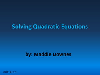 Solving Quadratic Equations by: MaddieDownes GLCE: A1.2.3 