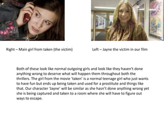 Right – Main girl from taken (the victim)                     Left – Jayne the victim in our filmBoth of these look like normal outgoing girls and look like they haven't done anything wrong to deserve what will happen them throughout both the thrillers. The girl from the movie ‘taken’ is a normal teenage girl who just wants to have fun but ends up being taken and used for a prostitute and things like that. Our character ‘Jayne’ will be similar as she hasn’t done anything wrong yet she is being captured and taken to a room where she will have to figure out ways to escape. 