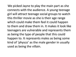     We picked Jayne to play the main part as she connects with the audience. A young teenage girl will attract teenage social groups to watch this thriller movie as she is their age range which could make them feel it could happen to them and draw them in. It makes it look like teenagers are vulnerable and represents them as being the type of people that this could happen to. It represents males as being some kind of ‘physco’ as the male gender in usually used as being the villain.