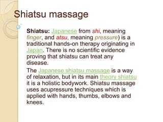 Shiatsumassage Shiatsu:Japanese from shi, meaning finger, and atsu, meaning pressure) is a traditional hands-on therapy originating in Japan. There is no scientific evidence proving that shiatsu can treat any disease.  The Japanese shiatsu massage is a way of relaxation, but in its main theory shiatsu it is a holistic bodywork. Shiatsu massage uses acupressure techniques which is applied with hands, thumbs, elbows and knees. 
