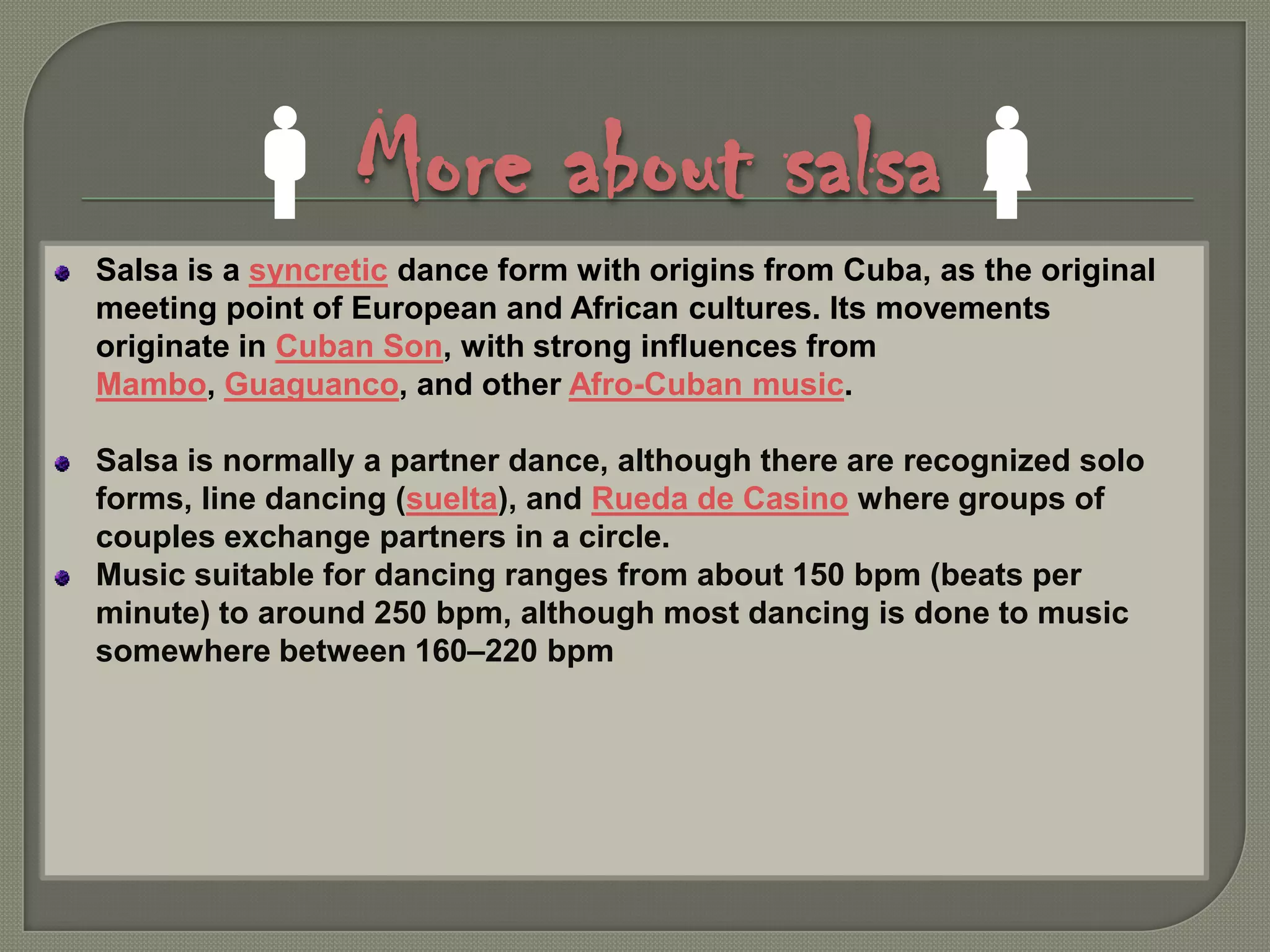 More about salsaSalsa is a syncretic dance form with origins from Cuba, as the original meeting point of European and African cultures. Its movements originate in Cuban Son, with strong influences from Mambo, Guaguanco, and other Afro-Cuban music.Salsa is normally a partner dance, although there are recognized solo forms, line dancing (suelta), and Rueda de Casino where groups of couples exchange partners in a circle.Music suitable for dancing ranges from about 150 bpm (beats per minute) to around 250 bpm, although most dancing is done to music somewhere between 160–220 bpm