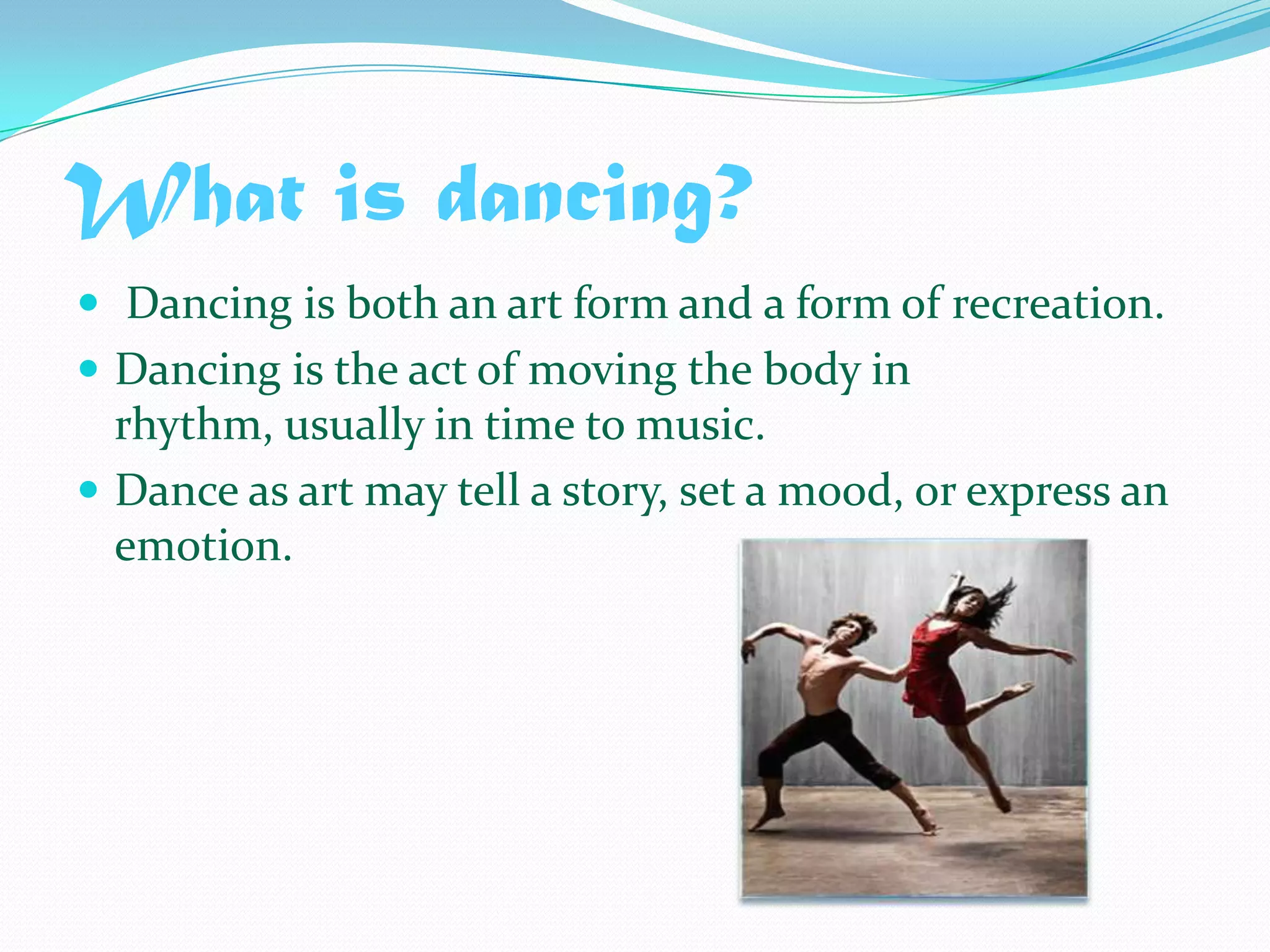 What is dancing? Dancing is both an art form and a form of recreation. Dancing is the act of moving the body in rhythm, usually in time to music. Dance as art may tell a story, set a mood, or express an emotion.