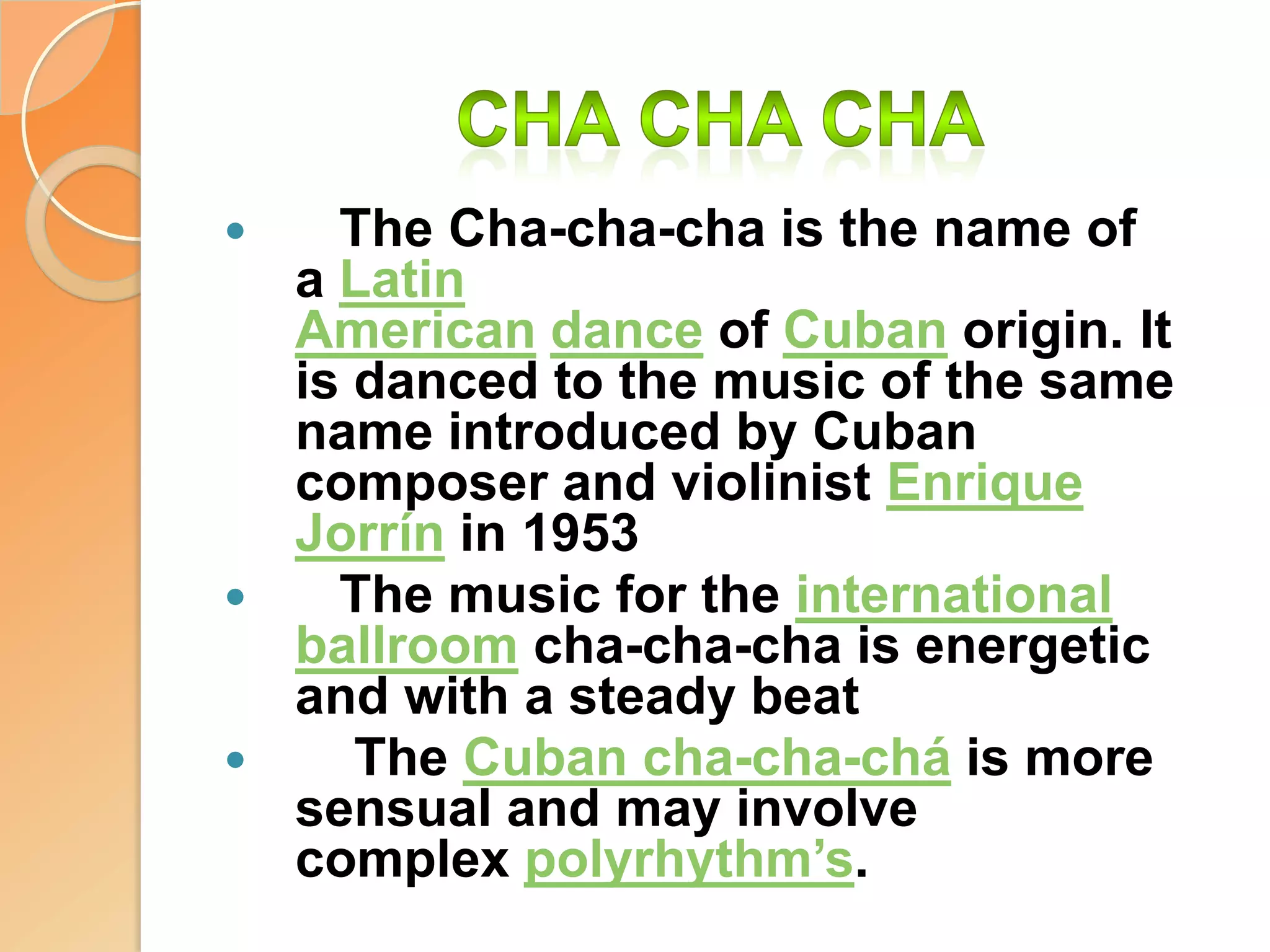 Cha cha cha   The Cha-cha-cha is the name of a Latin American dance of Cuban origin. It is danced to the music of the same name introduced by Cuban composer and violinist Enrique Jorrín in 1953   The music for the international ballroom cha-cha-cha is energetic and with a steady beat    The Cuban cha-cha-chá is more sensual and may involve complex polyrhythm’s.