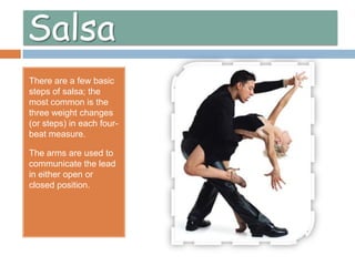 SalsaThere are a few basic steps of salsa; the most common is the three weight changes (or steps) in each four-beat measure.The arms are used to communicate the lead in either open or closed position. 