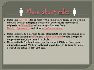 More about salsaSalsa is a syncretic dance form with origins from Cuba, as the original meeting point of European and African cultures. Its movements originate in Cuban Son, with strong influences from Mambo, Guaguanco, and other Afro-Cuban music.Salsa is normally a partner dance, although there are recognized solo forms, line dancing (suelta), and Rueda de Casino where groups of couples exchange partners in a circle.Music suitable for dancing ranges from about 150 bpm (beats per minute) to around 250 bpm, although most dancing is done to music somewhere between 160–220 bpm