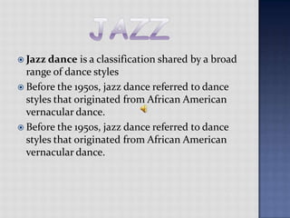 jazzJazz dance is a classification shared by a broad range of dance stylesBefore the 1950s, jazz dance referred to dance styles that originated from African American vernacular dance.Before the 1950s, jazz dance referred to dance styles that originated from African American vernacular dance.