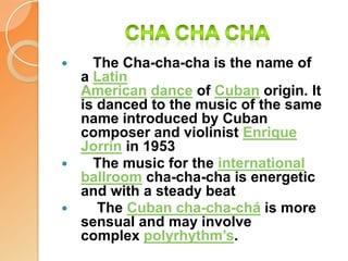 Cha cha cha   The Cha-cha-cha is the name of a Latin American dance of Cuban origin. It is danced to the music of the same name introduced by Cuban composer and violinist Enrique Jorrín in 1953   The music for the international ballroom cha-cha-cha is energetic and with a steady beat    The Cuban cha-cha-chá is more sensual and may involve complex polyrhythm’s.