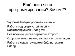 Ещё один язык программирования? Зачем?? Удобный  Ruby- подобный синтаксис Работа под сверхустойчивой и масштабируемой  Erlang VM Все преимущества первого и второго Скорость выполнения, загрузки и компиляции Работа с сущуствующими библиотеками  Erlang 
