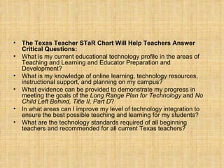 The Texas Teacher STaR Chart Will Help Teachers Answer Critical Questions: What is my current educational technology profile in the areas of Teaching and Learning and Educator Preparation and Development? What is my knowledge of online learning, technology resources, instructional support, and planning on my campus? What evidence can be provided to demonstrate my progress in meeting the goals of the  Long Range Plan for Technology  and  No Child Left Behind, Title II, Part D ? In what areas can I improve my level of technology integration to ensure the best possible teaching and learning for my students? What are the technology standards required of all beginning teachers and recommended for all current Texas teachers? 