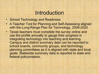 Introduction School Technology and Readiness A Teacher Tool for Planning and Self-Assessing aligned with the Long-Range Plan for Technology, 2006-2020 Texas teachers must complete the survey online and use the profile annually to gauge their progress in integrating technology into teaching and learning. Campus and district summary data can be reported to school boards, community groups, and technology planning committees as it is aligned with state and local goals. Statewide summary data is reported to state and federal policymakers.   