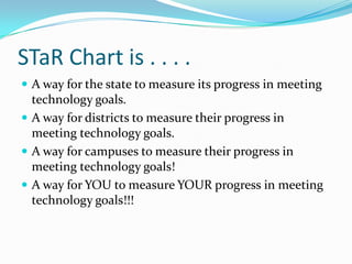 STaR Chart is . . . . A way for the state to measure its progress in meeting technology goals.A way for districts to measure their progress in meeting technology goals.A way for campuses to measure their progress in meeting technology goals!A way for YOU to measure YOUR progress in meeting technology goals!!!