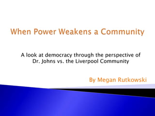 When Power Weakens a Community A look at democracy through the perspective of  Dr. Johns vs. the Liverpool Community By Megan Rutkowski 