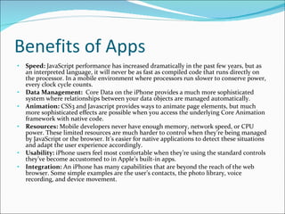 Benefits of Apps Speed:  JavaScript performance has increased dramatically in the past few years, but as an interpreted language, it will never be as fast as compiled code that runs directly on the processor. In a mobile environment where processors run slower to conserve power, every clock cycle counts. Data Management:   Core Data on the iPhone provides a much more sophisticated system where relationships between your data objects are managed automatically. Animation:  CSS3 and Javascript provides ways to animate page elements, but much more sophisticated effects are possible when you access the underlying Core Animation framework with native code. Resources:  Mobile developers never have enough memory, network speed, or CPU power. These limited resources are much harder to control when they’re being managed by JavaScript or the browser. It’s easier for native applications to detect these situations and adapt the user experience accordingly. Usability:  iPhone users feel most comfortable when they’re using the standard controls they’ve become accustomed to in Apple’s built-in apps.  Integration:  An iPhone has many capabilities that are beyond the reach of the web browser. Some simple examples are the user’s contacts, the photo library, voice recording, and device movement.  