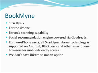 BookMyne Sirsi Dynix For the iPhone Barcode scanning capability Social recommendation engine powered via Goodreads For non-iPhone users, all SirsiDynix library technology is supported on Android, Blackberry and other smartphone browsers for mobile-friendly access. We don’t have iBistro so not an option 
