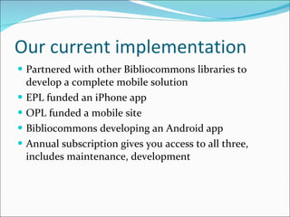 Our current implementation Partnered with other Bibliocommons libraries to develop a complete mobile solution EPL funded an iPhone app OPL funded a mobile site Bibliocommons developing an Android app Annual subscription gives you access to all three, includes maintenance, development 