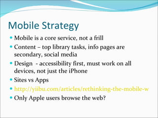 Mobile Strategy Mobile is a core service, not a frill Content – top library tasks, info pages are secondary, social media Design  - accessibility first, must work on all devices, not just the iPhone Sites vs Apps http://yiibu.com/articles/rethinking-the-mobile-web/ Only Apple users browse the web? 