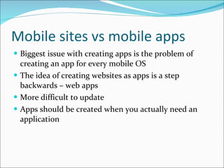 Mobile sites vs mobile apps Biggest issue with creating apps is the problem of creating an app for every mobile OS The idea of creating websites as apps is a step backwards – web apps More difficult to update Apps should be created when you actually need an application 