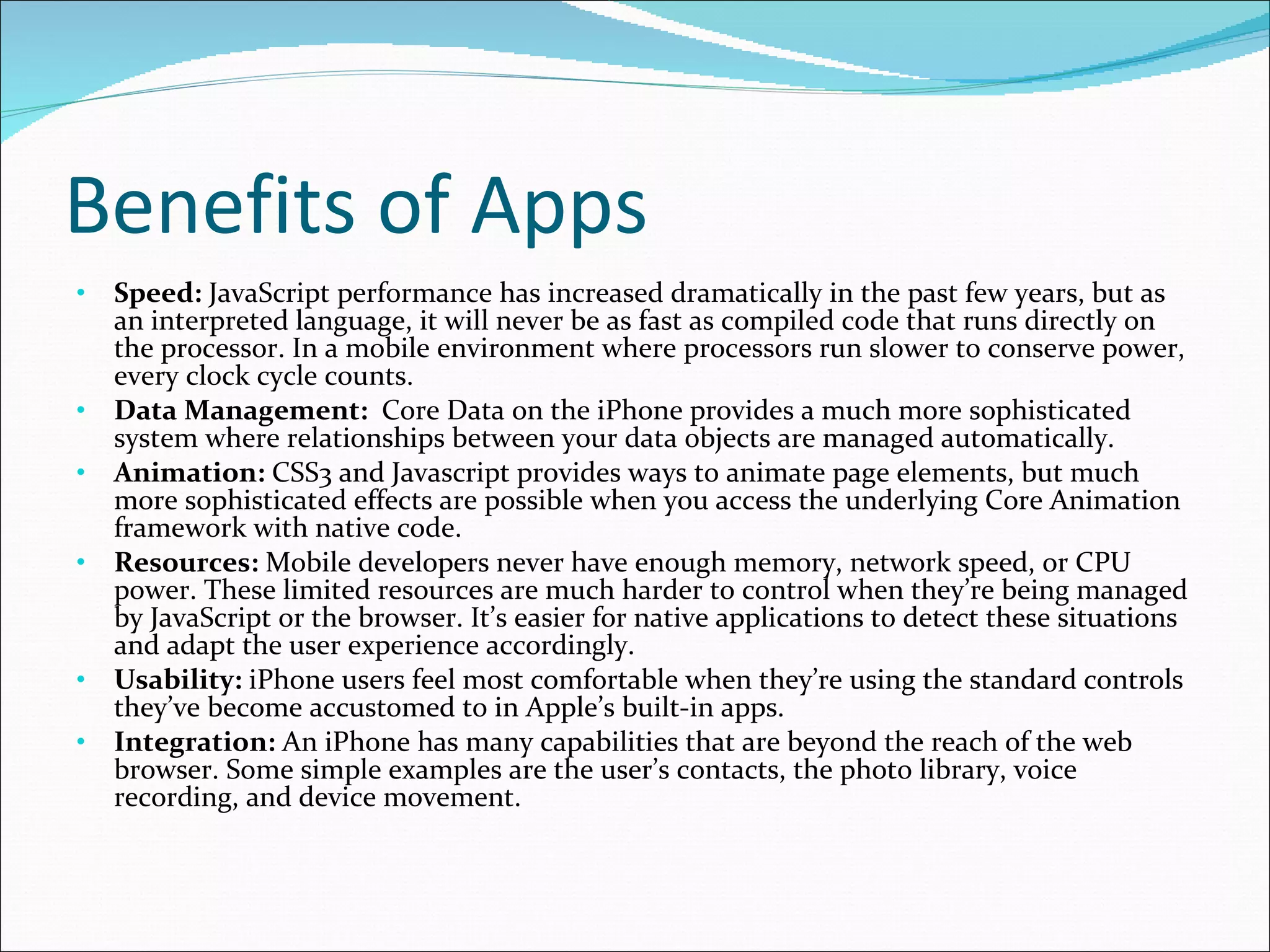 Benefits of Apps Speed:  JavaScript performance has increased dramatically in the past few years, but as an interpreted language, it will never be as fast as compiled code that runs directly on the processor. In a mobile environment where processors run slower to conserve power, every clock cycle counts. Data Management:   Core Data on the iPhone provides a much more sophisticated system where relationships between your data objects are managed automatically. Animation:  CSS3 and Javascript provides ways to animate page elements, but much more sophisticated effects are possible when you access the underlying Core Animation framework with native code. Resources:  Mobile developers never have enough memory, network speed, or CPU power. These limited resources are much harder to control when they’re being managed by JavaScript or the browser. It’s easier for native applications to detect these situations and adapt the user experience accordingly. Usability:  iPhone users feel most comfortable when they’re using the standard controls they’ve become accustomed to in Apple’s built-in apps.  Integration:  An iPhone has many capabilities that are beyond the reach of the web browser. Some simple examples are the user’s contacts, the photo library, voice recording, and device movement.  