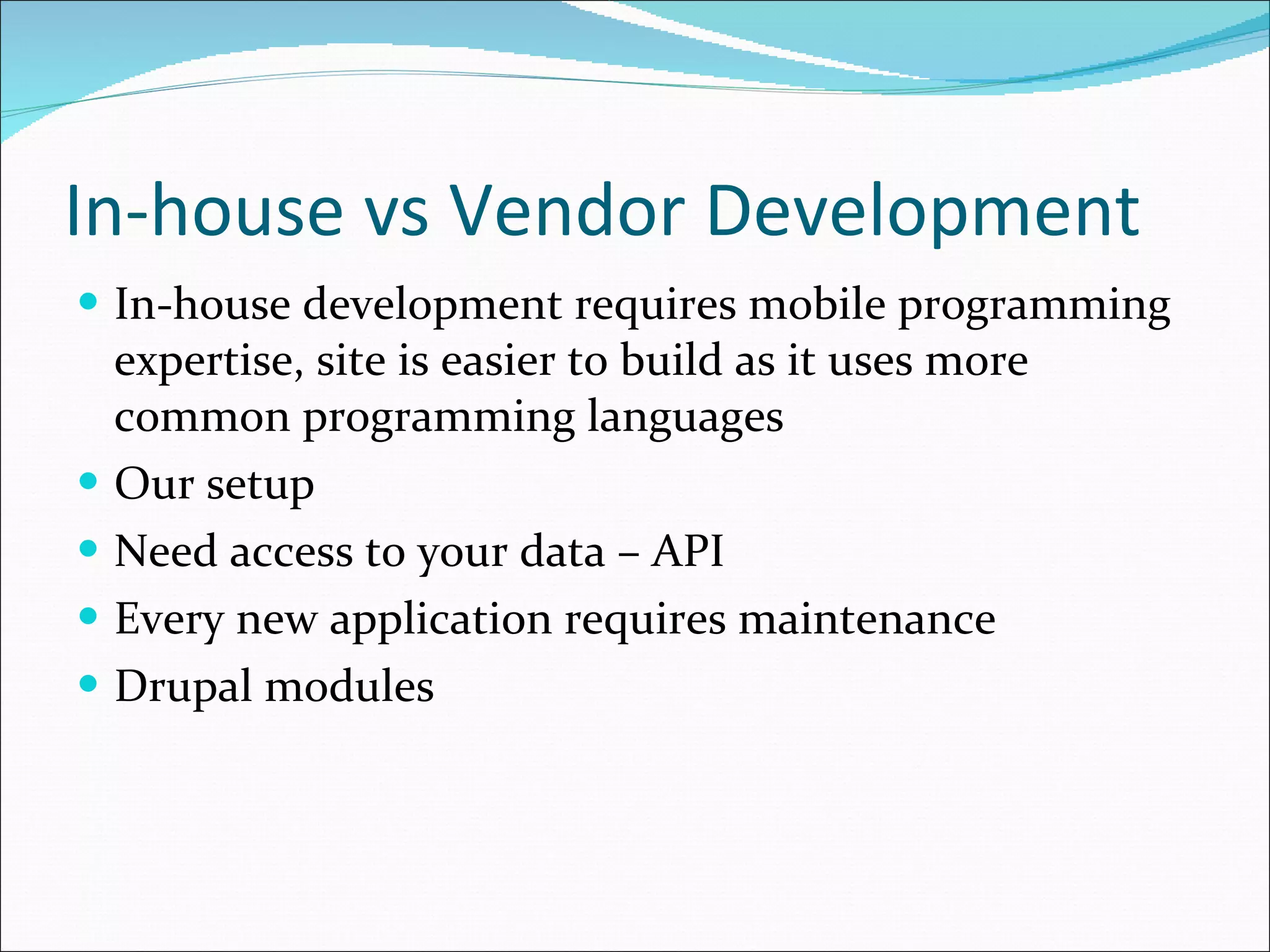 In-house vs Vendor Development In-house development requires mobile programming expertise, site is easier to build as it uses more common programming languages Our setup Need access to your data – API Every new application requires maintenance Drupal modules 
