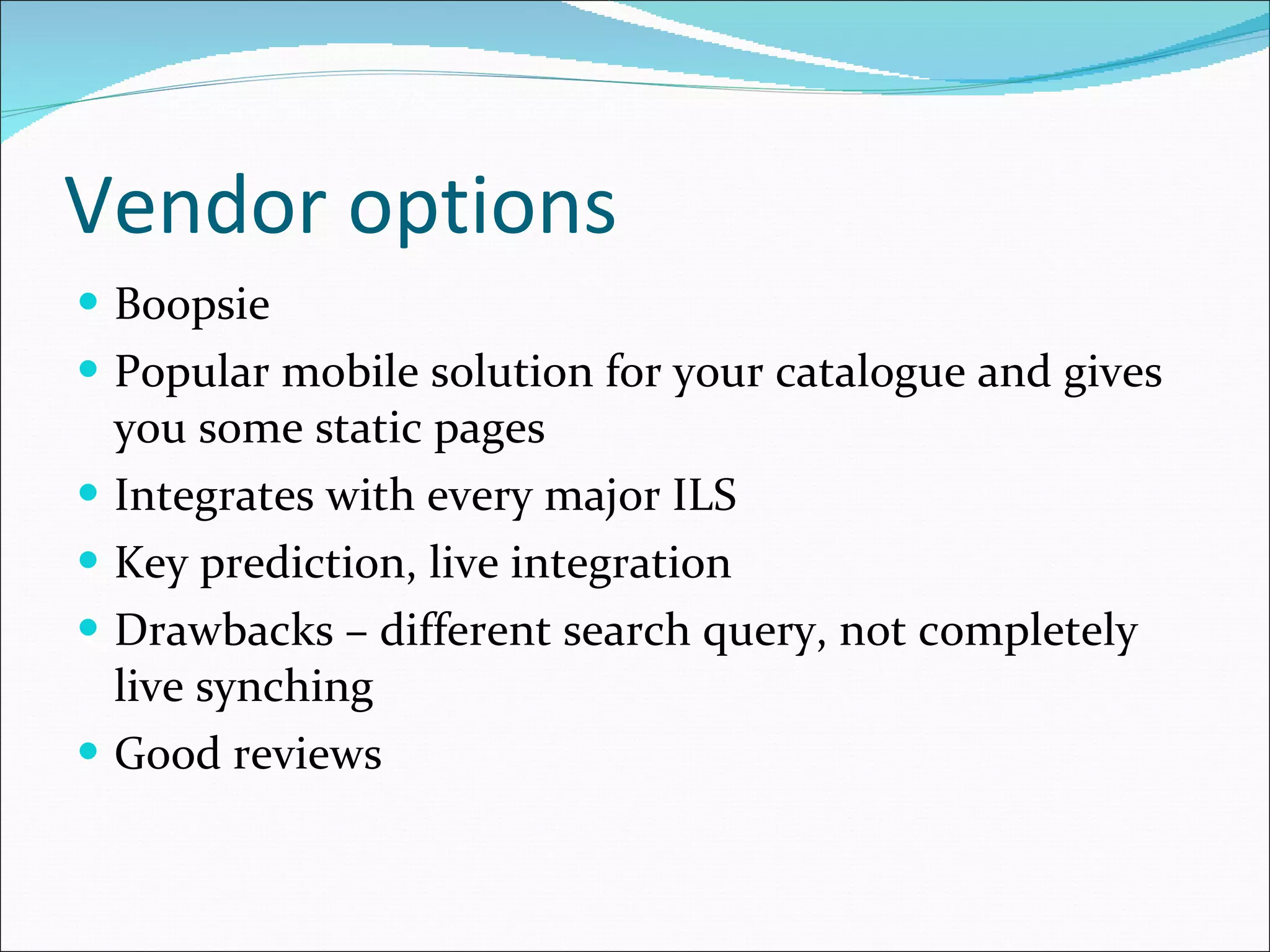 Vendor options Boopsie Popular mobile solution for your catalogue and gives you some static pages Integrates with every major ILS Key prediction, live integration Drawbacks – different search query, not completely live synching Good reviews 