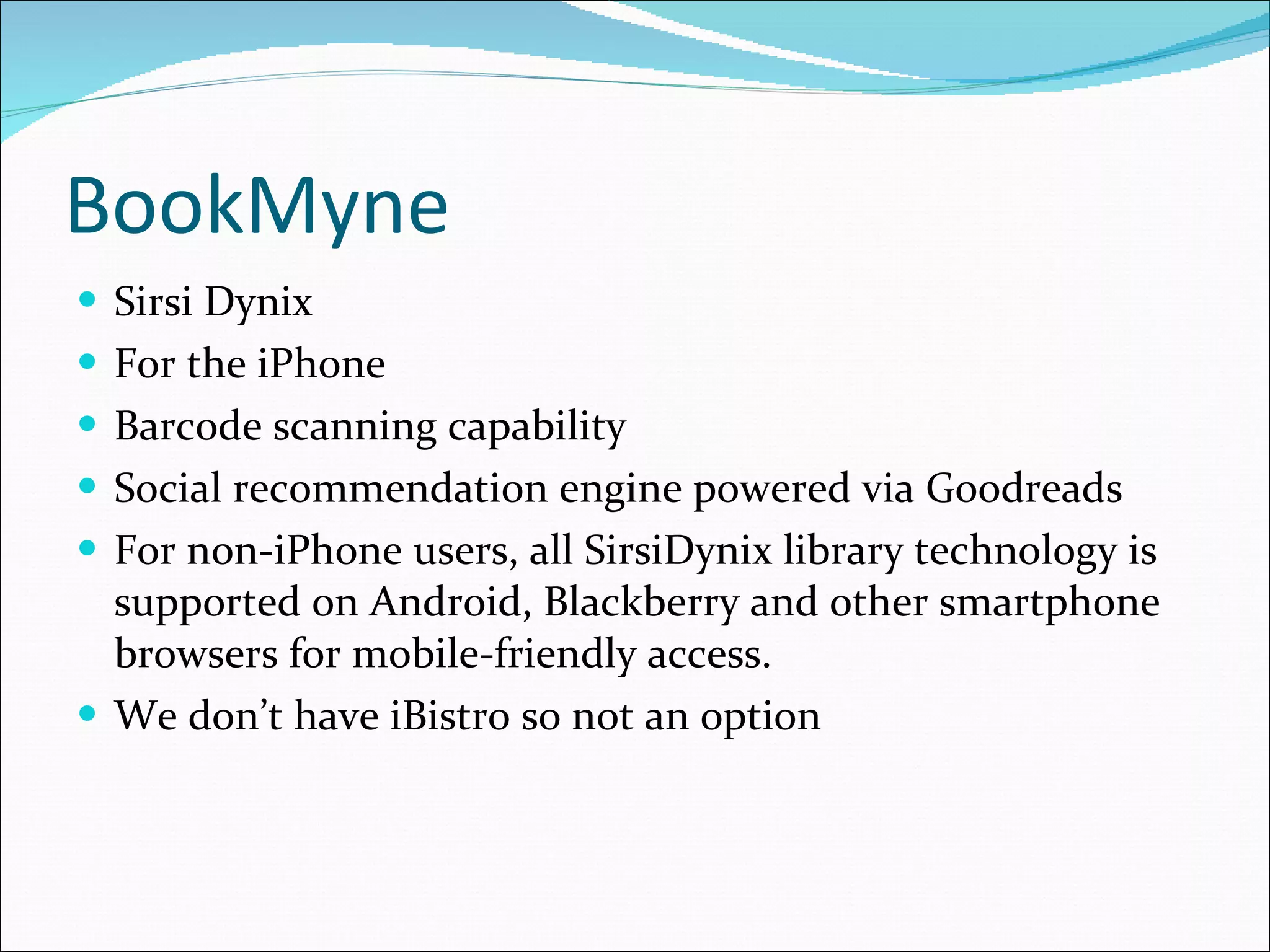 BookMyne Sirsi Dynix For the iPhone Barcode scanning capability Social recommendation engine powered via Goodreads For non-iPhone users, all SirsiDynix library technology is supported on Android, Blackberry and other smartphone browsers for mobile-friendly access. We don’t have iBistro so not an option 