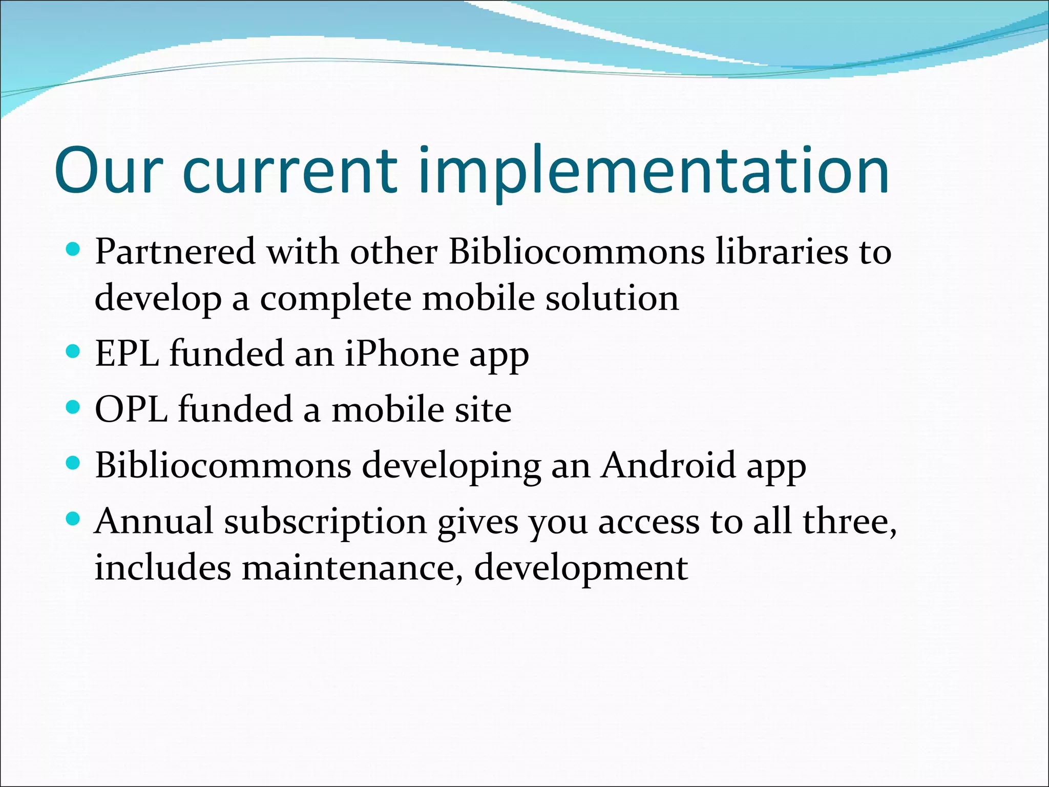 Our current implementation Partnered with other Bibliocommons libraries to develop a complete mobile solution EPL funded an iPhone app OPL funded a mobile site Bibliocommons developing an Android app Annual subscription gives you access to all three, includes maintenance, development 